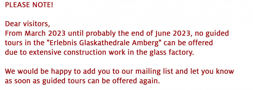 Please Note! Dear visitors, From March 2023 until probably the end of June 2023, no guided tours in the Erlebnis Glaskathedrale Amberg can be offered due to extensive construction work in the glass factory. We would be happy to add you to our mailing list and let you know as soon as guided tours can be offered again.